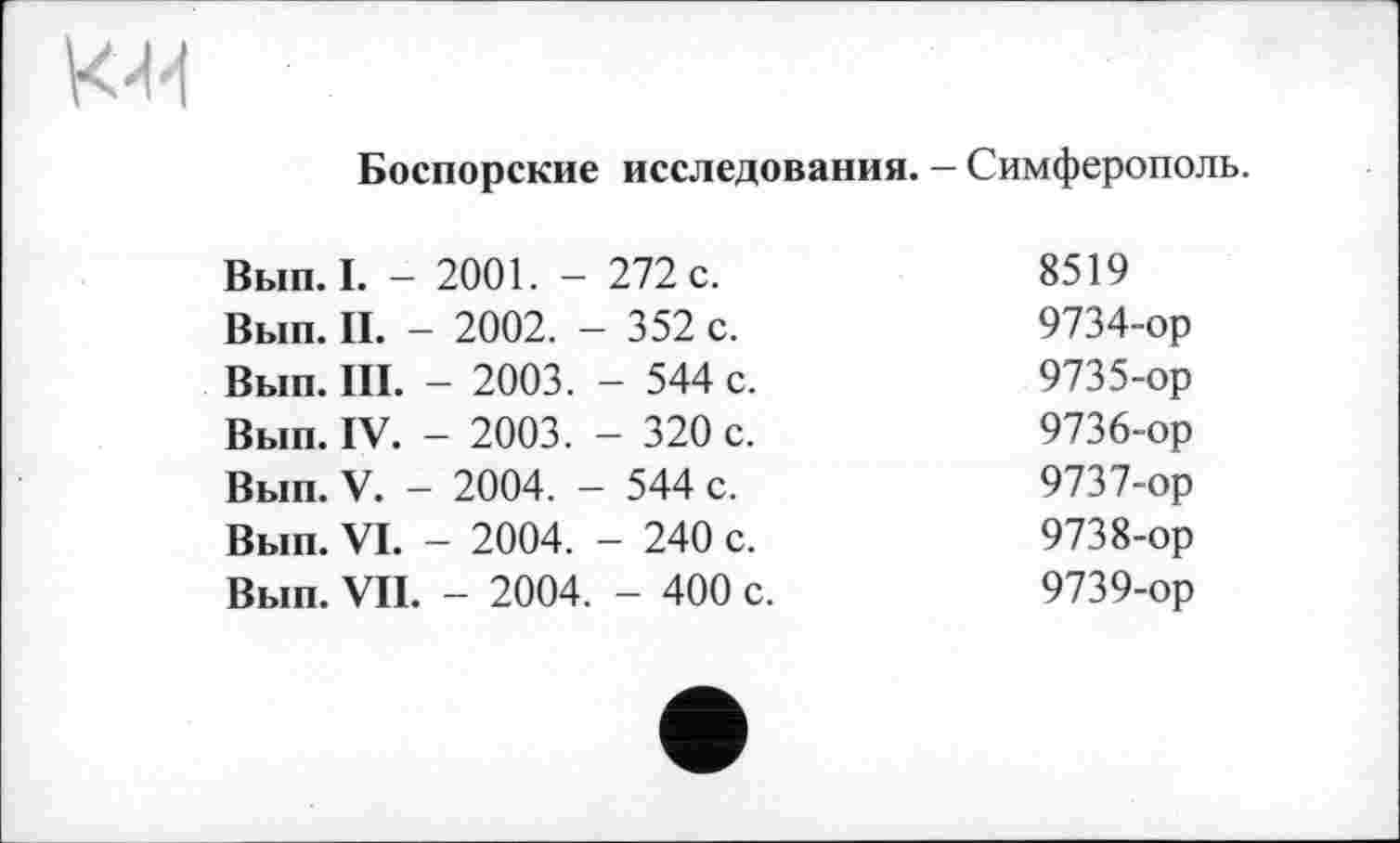 ﻿
Боспорские исследования. - Симферополь.
Вып. I. -	2001. -	272 с.	8519
Вып. II. -	■ 2002. -	- 352 с.	9734-ор
Вып. III.	- 2003.	- 544 с.	9735-ор
Вып. IV.	- 2003.	- 320 с.	9736-ор
Вып. V. -	2004. -	- 544 с.	9737-ор
Вып. VI.	- 2004.	- 240 с.	9738-ор
Вып. VII.	- 2004.	- 400 с.	9739-ор